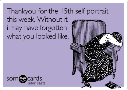 Thankyou for the 15th self portrait this week. Without it
i may have forgotten
what you looked like.