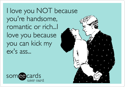 I love you NOT because
you're handsome,
romantic or rich...I
love you because
you can kick my
ex's ass...