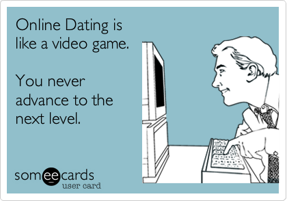Online Dating is 
like a video game. 

You never
advance to the
next level.