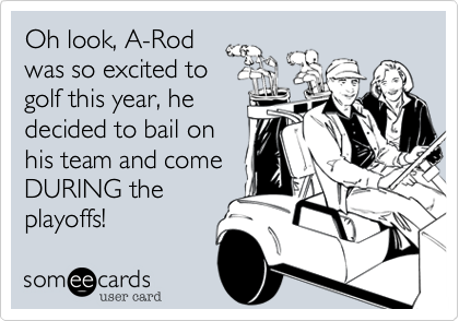 Oh look, A-Rod
was so excited to
golf this year, he
decided to bail on
his team and come
DURING the
playoffs!