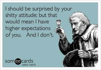 I should be surprised by your 
shitty attitude; but that 
would mean I have 
higher expectations 
of you.   And I don't.