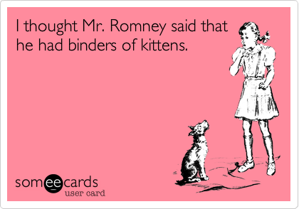 I thought Mr. Romney said that
he had binders of kittens.