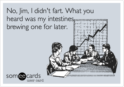 No, Jim, I didn't fart. What you heard was my intestines
brewing one for later. 