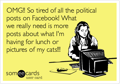 OMG!! So tired of all the political posts on Facebook! What
we really need is more
posts about what I'm
having for lunch or
pictures of my cats!!!
