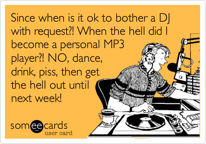 Since when is it ok to bother a DJ with request?! When the hell did I become a personal MP3
player?! NO, dance,
drink, piss, then get
the hell out until 
next week!