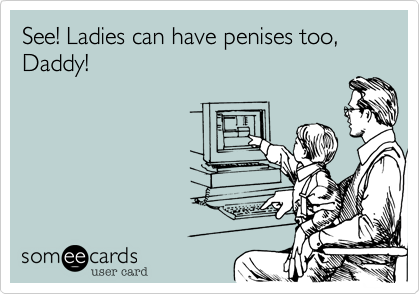 See! Ladies can have penises too, Daddy! 