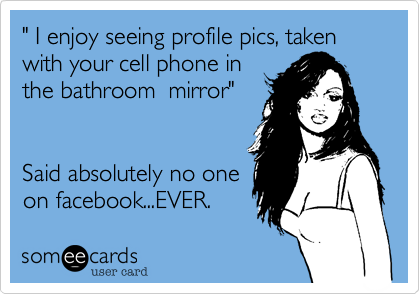 " I enjoy seeing profile pics, taken with your cell phone in
the bathroom  mirror"


Said absolutely no one
on facebook...EVER.