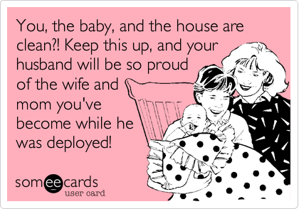 You, the baby, and the house are clean?! Keep this up, and your
husband will be so proud
of the wife and
mom you've
become while he
was deployed!