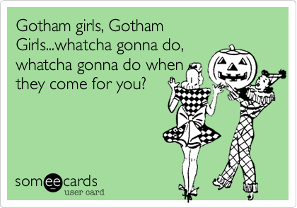 Gotham girls, Gotham Girls...whatcha gonna do,
whatcha gonna do when
they come for you?