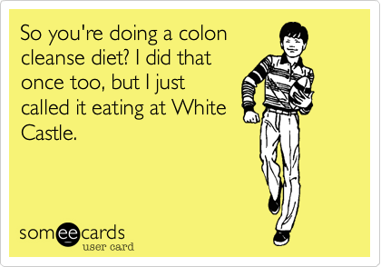 So you're doing a colon
cleanse diet? I did that
once too, but I just
called it eating at White
Castle. 