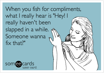 When you fish for compliments, what I really hear is "Hey! I
really haven't been
slapped in a while.
Someone wanna
fix that?"