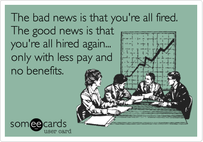 The bad news is that you're all fired.
The good news is that
you're all hired again...
only with less pay and
no benefits.