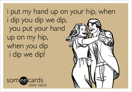 i put my hand up on your hip, when i dip you dip we dip,
 you put your hand 
up on my hip,
when you dip
 i dip we dip!