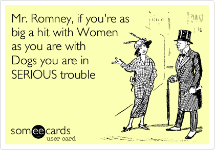 Mr. Romney, if you're as 
big a hit with Women
as you are with 
Dogs you are in 
SERIOUS trouble