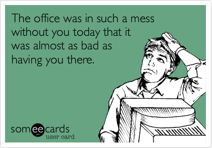 The office was in such a mess without you today that it
was almost as bad as
having you there.