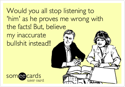 Would you all stop listening to 'him' as he proves me wrong with the facts! But, believe
my inaccurate
bullshit instead!!