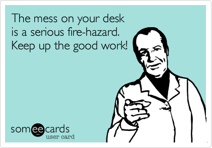 The mess on your desk 
is a serious fire-hazard.  
Keep up the good work!