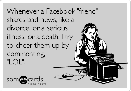 Whenever a Facebook "friend" shares bad news, like a
divorce, or a serious
illness, or a death, I try
to cheer them up by
commenting, 
"LOL".