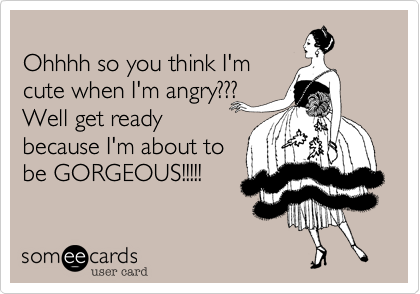 
Ohhhh so you think I'm
cute when I'm angry???
Well get ready
because I'm about to
be GORGEOUS!!!!!