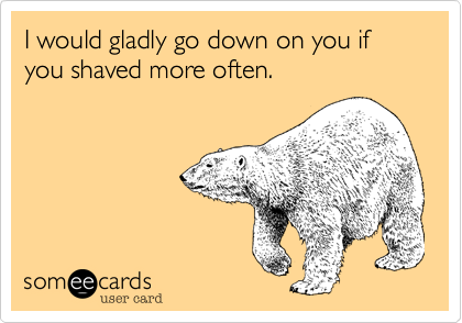 I would gladly go down on you if you shaved more often.