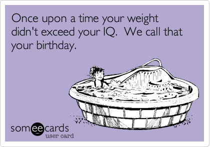 Once upon a time your weight didn't exceed your IQ.  We call that your birthday.