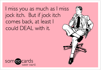I miss you as much as I miss
jock itch.  But if jock itch
comes back, at least I
could DEAL with it.  