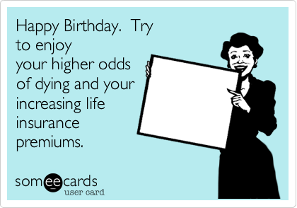 Happy Birthday.  Try
to enjoy
your higher odds
of dying and your
increasing life
insurance
premiums.