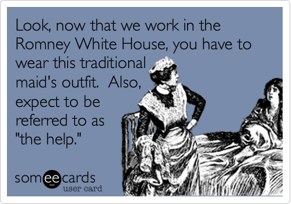 Look, now that we work in the Romney White House, you have to wear this traditional
maid's outfit.  Also,
expect to be
referred to as
"the help."