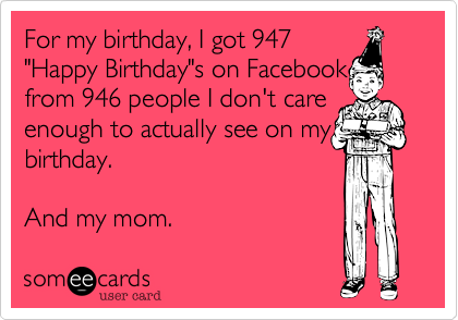 For my birthday, I got 947
"Happy Birthday"s on Facebook 
from 946 people I don't care enough to actually see on my
birthday.

And my mom. 