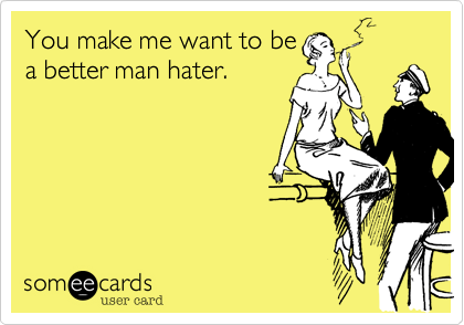 You make me want to be
a better man hater.