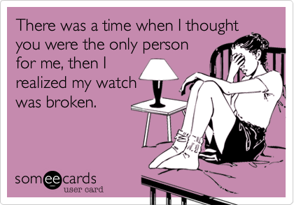 There was a time when I thought
you were the only person
for me, then I
realized my watch
was broken.