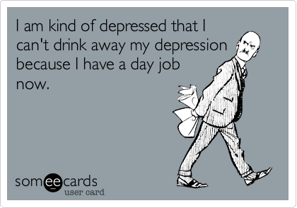I am kind of depressed that I
can't drink away my depression
because I have a day job
now.