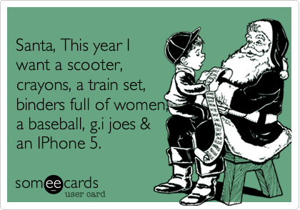 
Santa, This year I
want a scooter,
crayons, a train set,
binders full of women,
a baseball, g.i joes &
an IPhone 5.