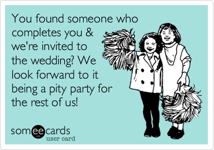 You found someone who
completes you &
we're invited to
the wedding? We
look forward to it
being a pity party for
the rest of us!