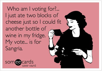  Who am I voting for?...
I just ate two blocks of
cheese just so I could fit
another bottle of
wine in my fridge.
My vote... is for
Sangria.