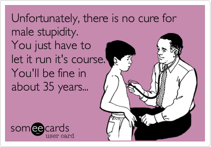 Unfortunately, there is no cure for male stupidity. 
You just have to
let it run it's course.
You'll be fine in 
about 35 years...
