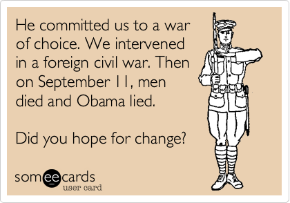 He committed us to a war
of choice. We intervened
in a foreign civil war. Then
on September 11, men
died and Obama lied.

Did you hope for change?