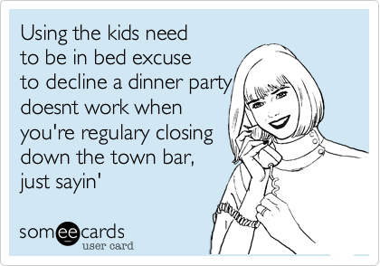 Using the kids need
to be in bed excuse
to decline a dinner party
doesnt work when
you're regulary closing
down the town bar,
just sayin' 