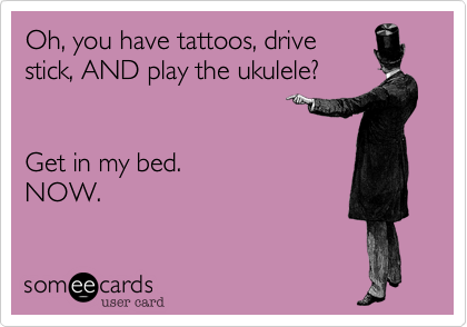 Oh, you have tattoos, drive
stick, AND play the ukulele?  


Get in my bed. 
NOW. 