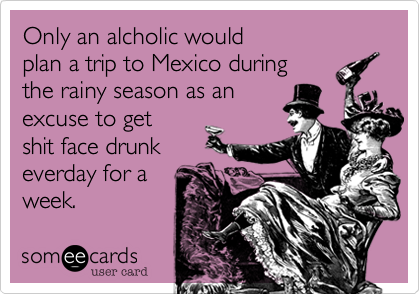 Only an alcoholic would
plan a trip to Mexico during
the rainy season as an 
excuse to get
shit face drunk
everday for a
week.