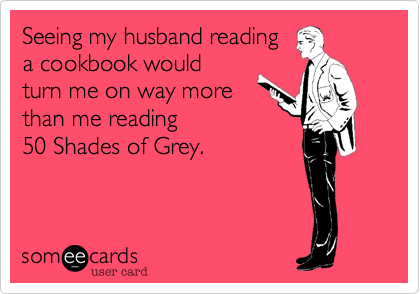Seeing my husband reading 
a cookbook would 
turn me on way more 
than me reading 
50 Shades of Grey.
