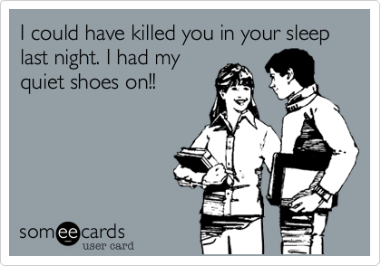 I could have killed you in your sleep last night. I had my
quiet shoes on!!