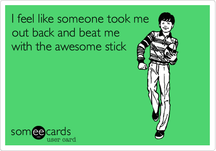 I feel like someone took me
out back and beat me
with the awesome stick