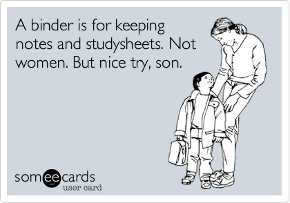 A binder is for keeping
notes and studysheets. Not
women. But nice try, son.