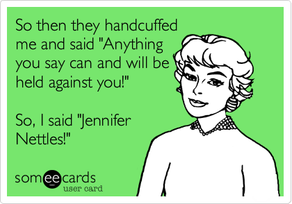 So then they handcuffed
me and said "Anything
you say can and will be
held against you!"  

So, I said "Jennifer
Nettles!"