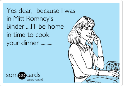 Yes dear,  because I was
in Mitt Romney's
Binder ....I'll be home 
in time to cook
your dinner ..........
