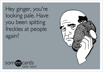 Hey ginger, you're
looking pale. Have
you been spitting
freckles at people
again?