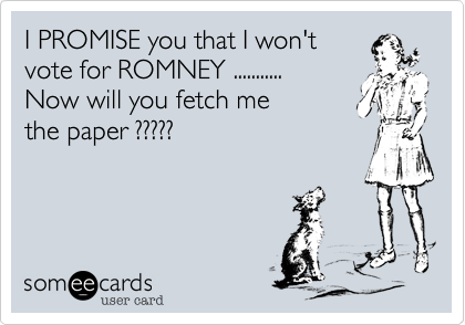 I PROMISE you that I won't 
vote for ROMNEY ...........
Now will you fetch me
the paper ?????