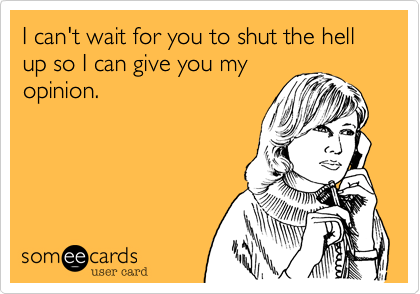 I can't wait for you to shut the hell up so I can give you my
opinion. 