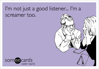I'm not just a good listener... I'm a screamer too.
